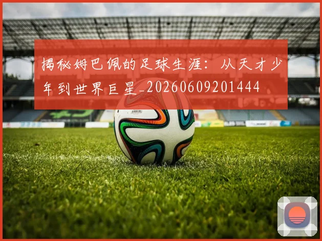 揭秘姆巴佩的足球生涯：从天才少年到世界巨星_20260609201444