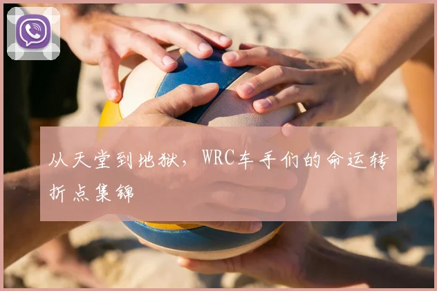 从天堂到地狱，WRC车手们的命运转折点集锦