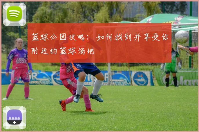 篮球公园攻略：如何找到并享受你附近的篮球场地