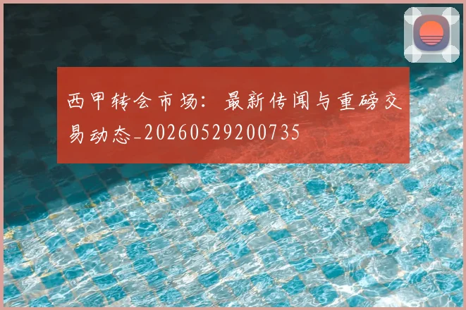 西甲转会市场：最新传闻与重磅交易动态_20260529200735